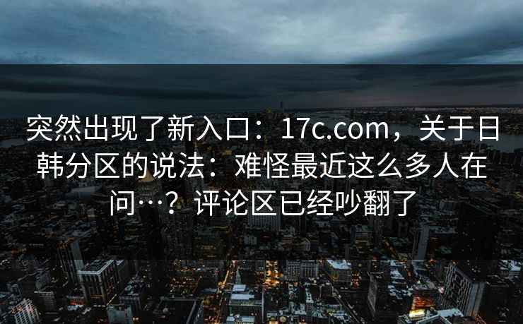 突然出现了新入口:17c.com,关于日韩分区的说法:难怪最近这么多人在问…?评论区已经吵翻了 突然出现了新入口:17c.com,关于日韩分区的说法:难怪最近这么多人在问…?评论区已经吵翻了