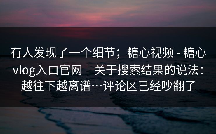 有人发现了一个细节;糖心视频 - 糖心vlog入口官网|关于搜索结果的说法:越往下越离谱…评论区已经吵翻了 有人发现了一个细节;糖心视频 - 糖心vlog入口官网|关于搜索结果的说法:越往下越离谱…评论区已经吵翻了