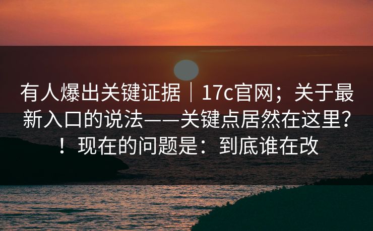 有人爆出关键证据|17c官网;关于最新入口的说法——关键点居然在这里?!现在的问题是:到底谁在改 有人爆出关键证据|17c官网;关于最新入口的说法——关键点居然在这里?!现在的问题是:到底谁在改