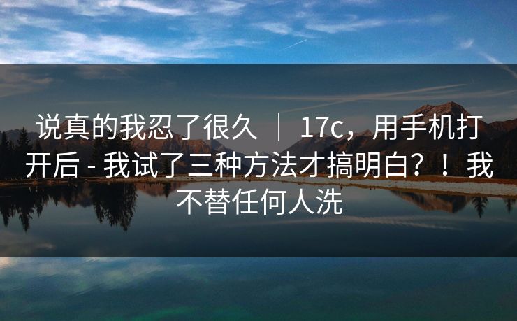 说真的我忍了很久 | 17c,用手机打开后 - 我试了三种方法才搞明白?!我不替任何人洗 说真的我忍了很久 | 17c,用手机打开后 - 我试了三种方法才搞明白?!我不替任何人洗