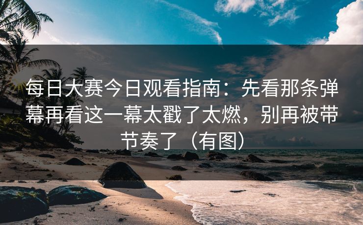 每日大赛今日观看指南：先看那条弹幕再看这一幕太戳了太燃，别再被带节奏了（有图）