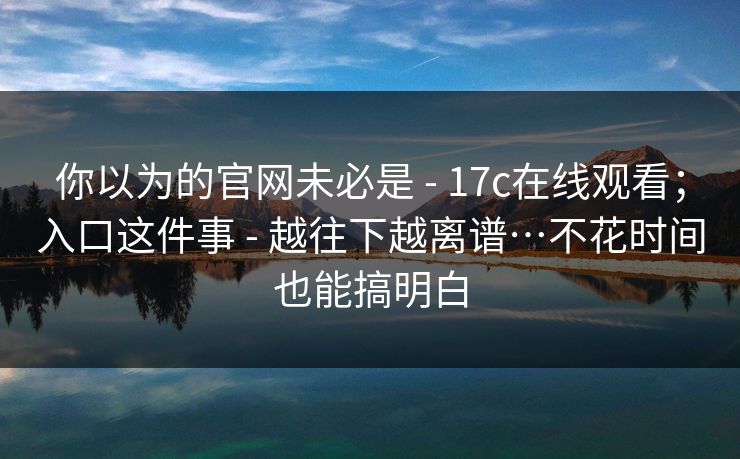 你以为的官网未必是 - 17c在线观看;入口这件事 - 越往下越离谱…不花时间也能搞明白 你以为的官网未必是 - 17c在线观看;入口这件事 - 越往下越离谱…不花时间也能搞明白