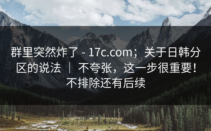 群里突然炸了 - 17c.com；关于日韩分区的说法 ｜ 不夸张，这一步很重要！不排除还有后续